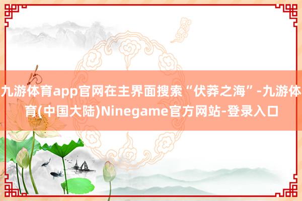 九游体育app官网在主界面搜索“伏莽之海”-九游体育(中国大陆)Ninegame官方网站-登录入口