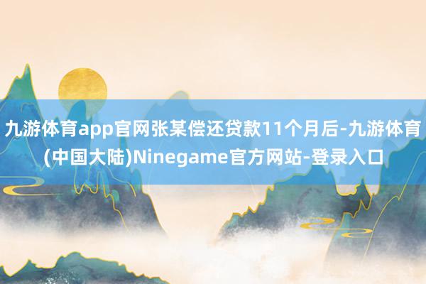 九游体育app官网张某偿还贷款11个月后-九游体育(中国大陆)Ninegame官方网站-登录入口