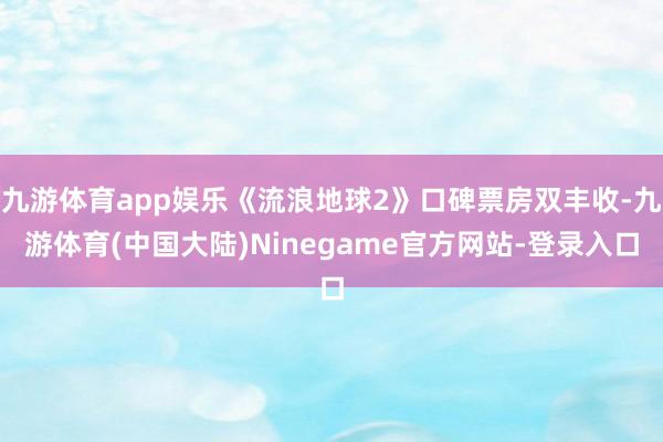 九游体育app娱乐《流浪地球2》口碑票房双丰收-九游体育(中国大陆)Ninegame官方网站-登录入口