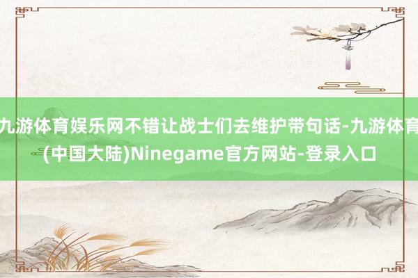 九游体育娱乐网不错让战士们去维护带句话-九游体育(中国大陆)Ninegame官方网站-登录入口