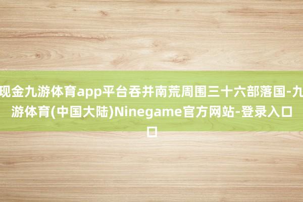 现金九游体育app平台吞并南荒周围三十六部落国-九游体育(中国大陆)Ninegame官方网站-登录入口