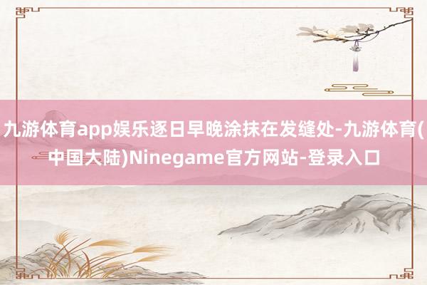 九游体育app娱乐逐日早晚涂抹在发缝处-九游体育(中国大陆)Ninegame官方网站-登录入口