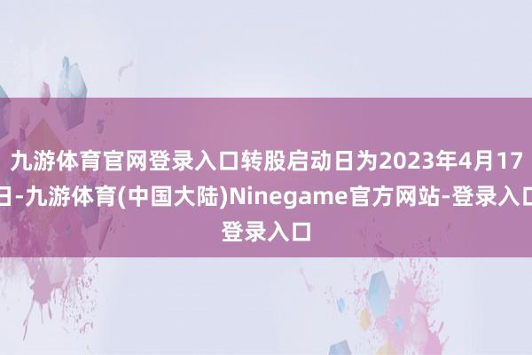 九游体育官网登录入口转股启动日为2023年4月17日-九游体育(中国大陆)Ninegame官方网站-登录入口