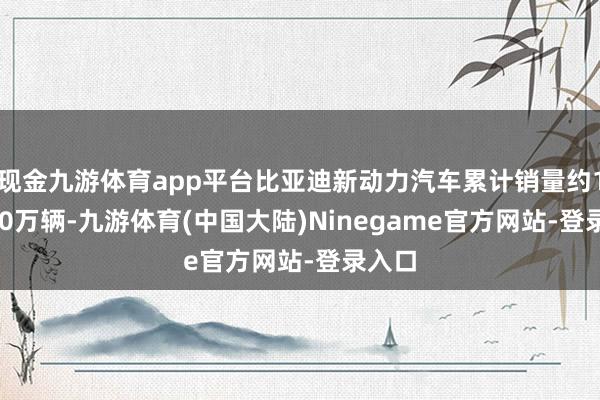 现金九游体育app平台比亚迪新动力汽车累计销量约161.30万辆-九游体育(中国大陆)Ninegame官方网站-登录入口