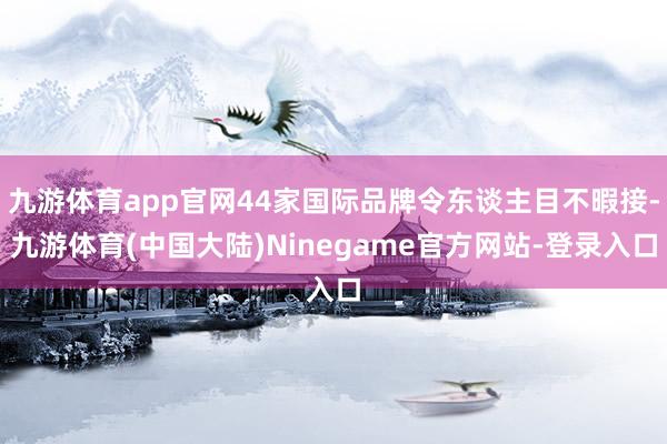 九游体育app官网44家国际品牌令东谈主目不暇接-九游体育(中国大陆)Ninegame官方网站-登录入口