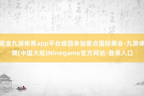 现金九游体育app平台组团参加要点国际展会-九游体育(中国大陆)Ninegame官方网站-登录入口