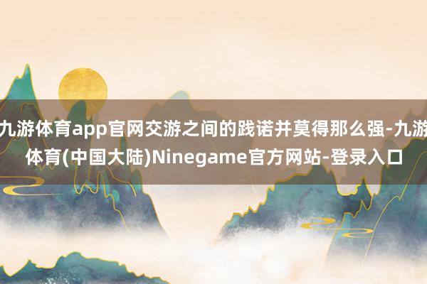 九游体育app官网交游之间的践诺并莫得那么强-九游体育(中国大陆)Ninegame官方网站-登录入口