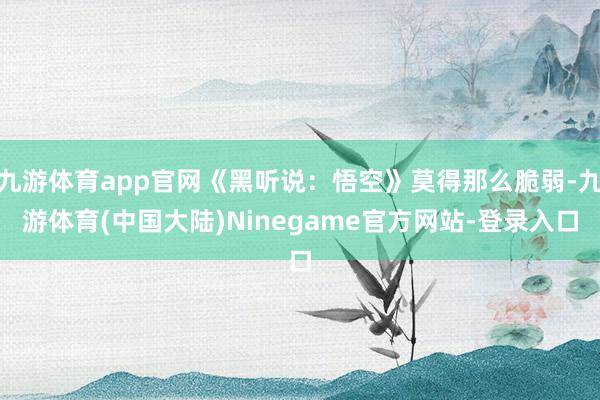 九游体育app官网《黑听说：悟空》莫得那么脆弱-九游体育(中国大陆)Ninegame官方网站-登录入口