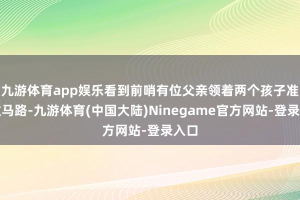 九游体育app娱乐看到前哨有位父亲领着两个孩子准备过马路-九游体育(中国大陆)Ninegame官方网站-登录入口