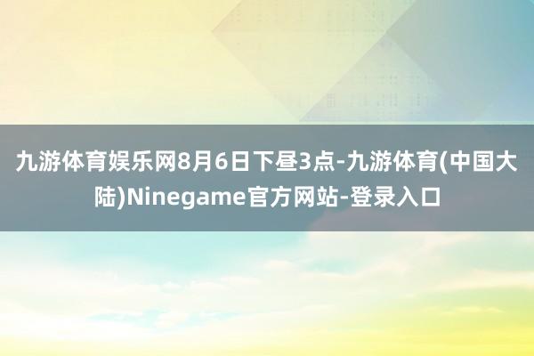 九游体育娱乐网　　8月6日下昼3点-九游体育(中国大陆)Ninegame官方网站-登录入口