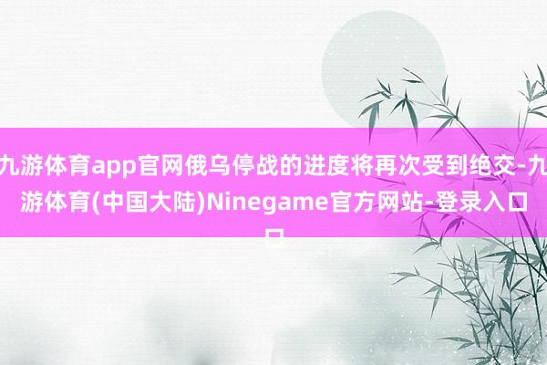 九游体育app官网俄乌停战的进度将再次受到绝交-九游体育(中国大陆)Ninegame官方网站-登录入口