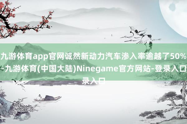 九游体育app官网诚然新动力汽车渗入率逾越了50%-九游体育(中国大陆)Ninegame官方网站-登录入口