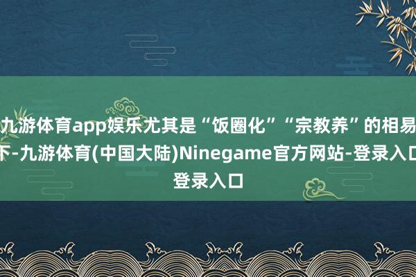 九游体育app娱乐尤其是“饭圈化”“宗教养”的相易下-九游体育(中国大陆)Ninegame官方网站-登录入口