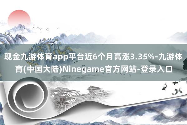 现金九游体育app平台近6个月高涨3.35%-九游体育(中国大陆)Ninegame官方网站-登录入口