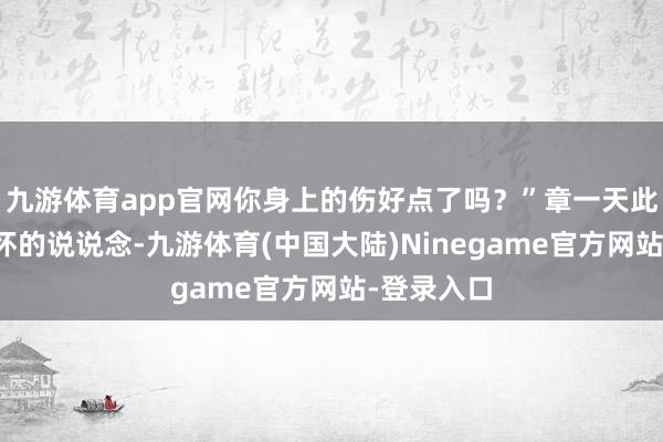 九游体育app官网你身上的伤好点了吗？”章一天此时相称关怀的说说念-九游体育(中国大陆)Ninegame官方网站-登录入口