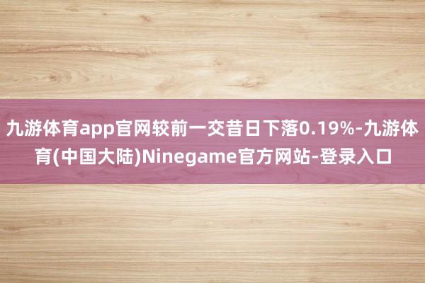 九游体育app官网较前一交昔日下落0.19%-九游体育(中国大陆)Ninegame官方网站-登录入口