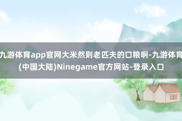 九游体育app官网大米然则老匹夫的口粮啊-九游体育(中国大陆)Ninegame官方网站-登录入口