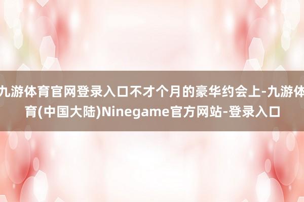 九游体育官网登录入口不才个月的豪华约会上-九游体育(中国大陆)Ninegame官方网站-登录入口