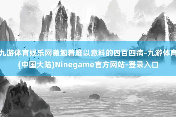 九游体育娱乐网激勉着难以意料的四百四病-九游体育(中国大陆)Ninegame官方网站-登录入口