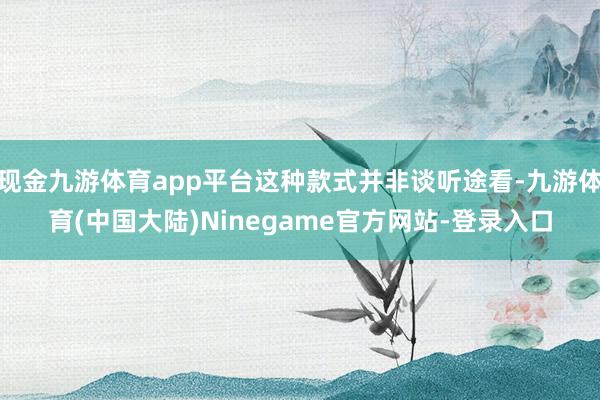 现金九游体育app平台这种款式并非谈听途看-九游体育(中国大陆)Ninegame官方网站-登录入口