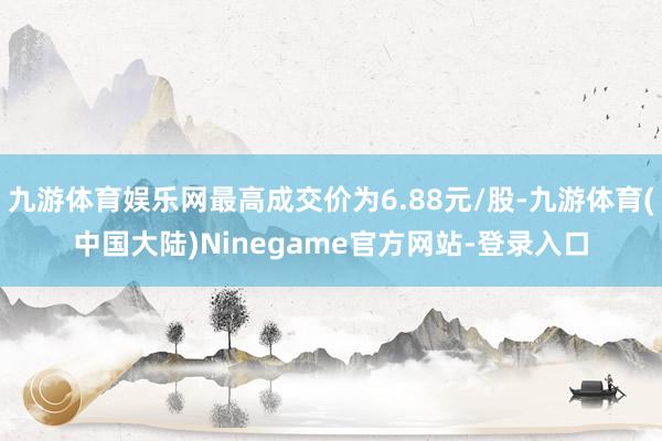 九游体育娱乐网最高成交价为6.88元/股-九游体育(中国大陆)Ninegame官方网站-登录入口