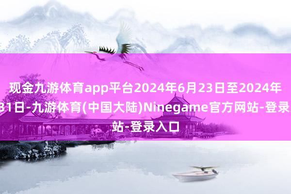 现金九游体育app平台2024年6月23日至2024年8月31日-九游体育(中国大陆)Ninegame官方网站-登录入口