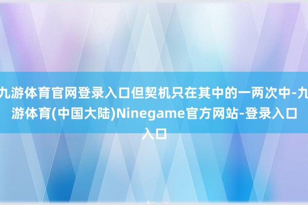 九游体育官网登录入口但契机只在其中的一两次中-九游体育(中国大陆)Ninegame官方网站-登录入口