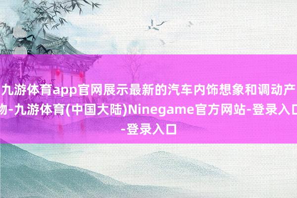 九游体育app官网展示最新的汽车内饰想象和调动产物-九游体育(中国大陆)Ninegame官方网站-登录入口