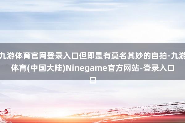 九游体育官网登录入口但即是有莫名其妙的自拍-九游体育(中国大陆)Ninegame官方网站-登录入口