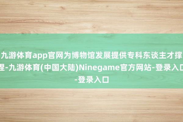 九游体育app官网为博物馆发展提供专科东谈主才撑捏-九游体育(中国大陆)Ninegame官方网站-登录入口