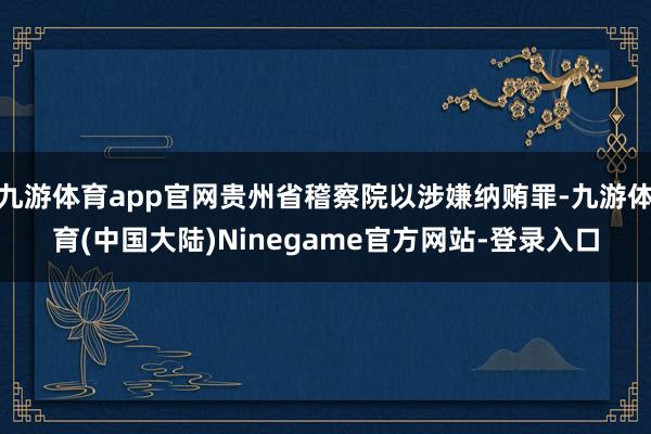 九游体育app官网贵州省稽察院以涉嫌纳贿罪-九游体育(中国大陆)Ninegame官方网站-登录入口