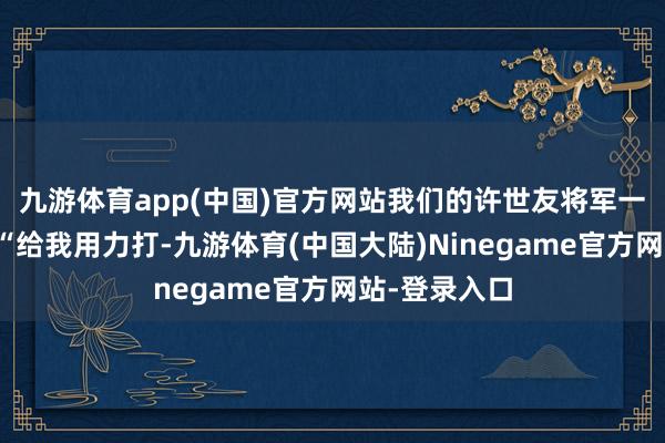 九游体育app(中国)官方网站我们的许世友将军一拍桌子讲：“给我用力打-九游体育(中国大陆)Ninegame官方网站-登录入口