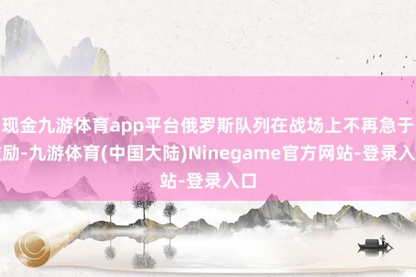 现金九游体育app平台俄罗斯队列在战场上不再急于鼓励-九游体育(中国大陆)Ninegame官方网站-登录入口