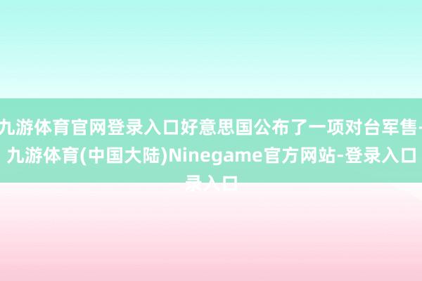 九游体育官网登录入口好意思国公布了一项对台军售-九游体育(中国大陆)Ninegame官方网站-登录入口