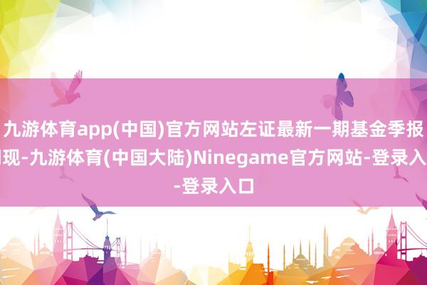 九游体育app(中国)官方网站左证最新一期基金季报闪现-九游体育(中国大陆)Ninegame官方网站-登录入口