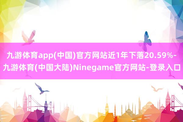 九游体育app(中国)官方网站近1年下落20.59%-九游体育(中国大陆)Ninegame官方网站-登录入口