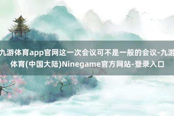 九游体育app官网这一次会议可不是一般的会议-九游体育(中国大陆)Ninegame官方网站-登录入口