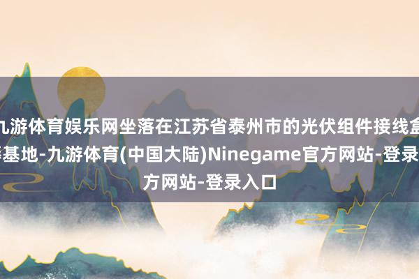 九游体育娱乐网坐落在江苏省泰州市的光伏组件接线盒坐褥基地-九游体育(中国大陆)Ninegame官方网站-登录入口