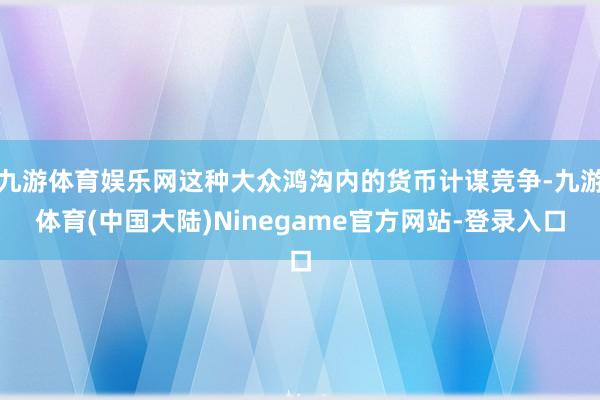 九游体育娱乐网这种大众鸿沟内的货币计谋竞争-九游体育(中国大陆)Ninegame官方网站-登录入口