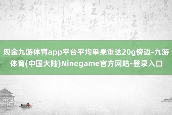 现金九游体育app平台平均单果重达20g傍边-九游体育(中国大陆)Ninegame官方网站-登录入口