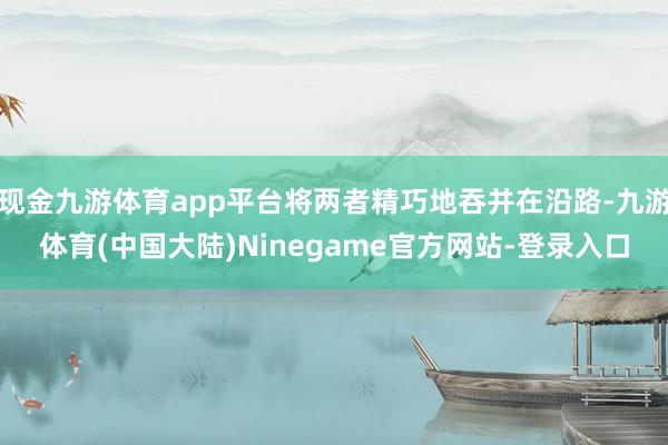 现金九游体育app平台将两者精巧地吞并在沿路-九游体育(中国大陆)Ninegame官方网站-登录入口