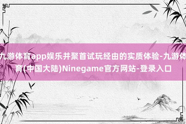 九游体育app娱乐并聚首试玩经由的实质体验-九游体育(中国大陆)Ninegame官方网站-登录入口