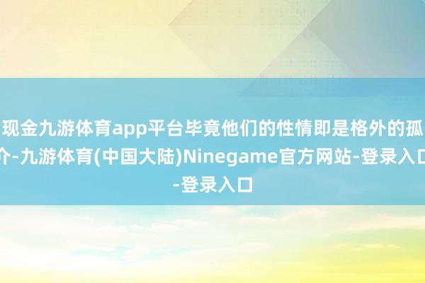 现金九游体育app平台毕竟他们的性情即是格外的孤介-九游体育(中国大陆)Ninegame官方网站-登录入口