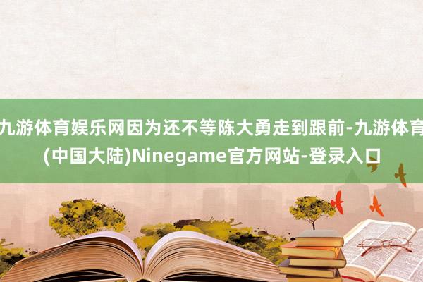 九游体育娱乐网因为还不等陈大勇走到跟前-九游体育(中国大陆)Ninegame官方网站-登录入口