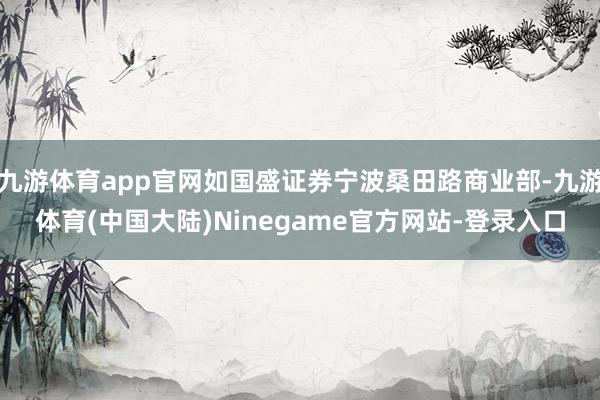 九游体育app官网如国盛证券宁波桑田路商业部-九游体育(中国大陆)Ninegame官方网站-登录入口