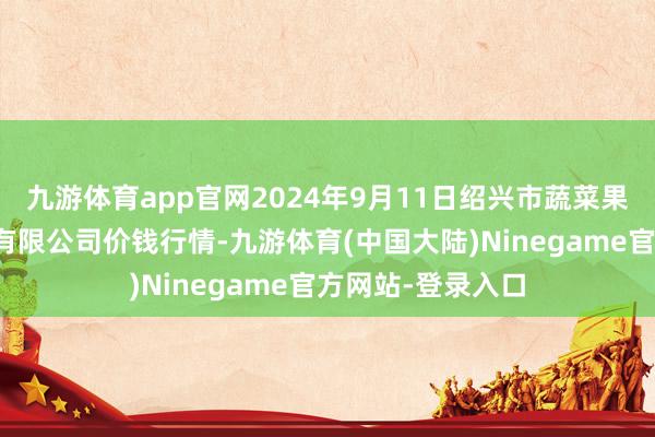 九游体育app官网2024年9月11日绍兴市蔬菜果品批发往来阛阓有限公司价钱行情-九游体育(中国大陆)Ninegame官方网站-登录入口