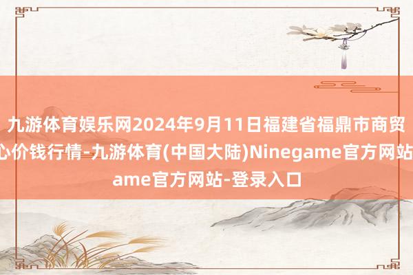 九游体育娱乐网2024年9月11日福建省福鼎市商贸业劳动中心价钱行情-九游体育(中国大陆)Ninegame官方网站-登录入口