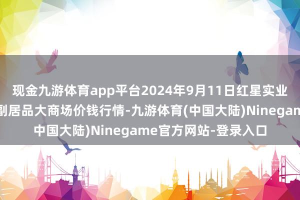 现金九游体育app平台2024年9月11日红星实业集团有限公司红星农副居品大商场价钱行情-九游体育(中国大陆)Ninegame官方网站-登录入口