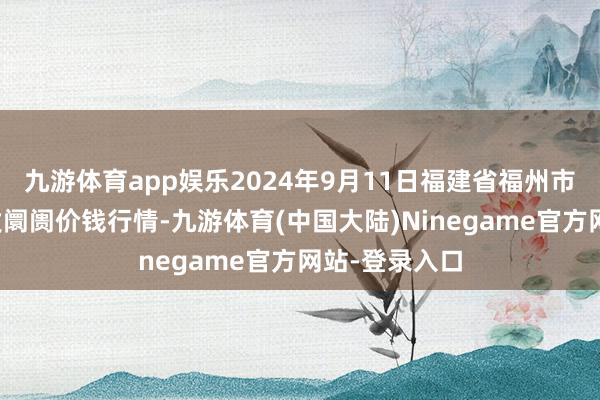 九游体育app娱乐2024年9月11日福建省福州市海峡蔬菜批发阛阓价钱行情-九游体育(中国大陆)Ninegame官方网站-登录入口