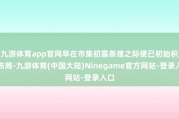 九游体育app官网早在市集初露条理之际便已初始积极布局-九游体育(中国大陆)Ninegame官方网站-登录入口